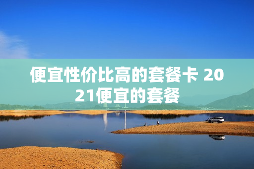 便宜性价比高的套餐卡 2021便宜的套餐
