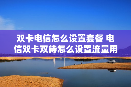 双卡电信怎么设置套餐 电信双卡双待怎么设置流量用哪个卡