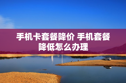 手机卡套餐降价 手机套餐降低怎么办理