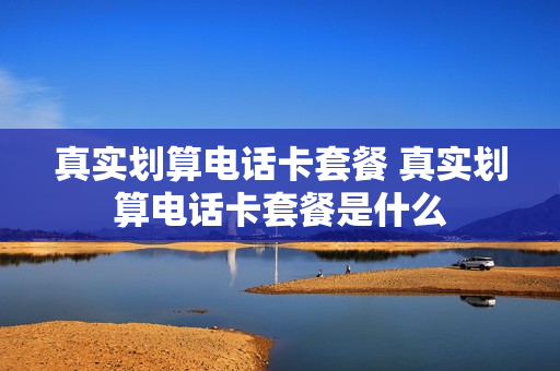 真实划算电话卡套餐 真实划算电话卡套餐是什么