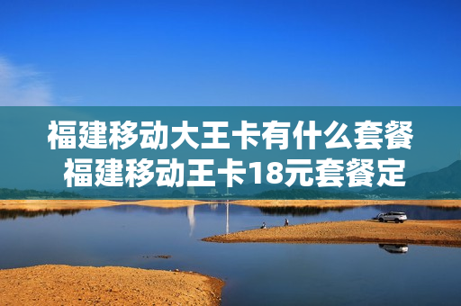 福建移动大王卡有什么套餐 福建移动王卡18元套餐定向流量怎么用