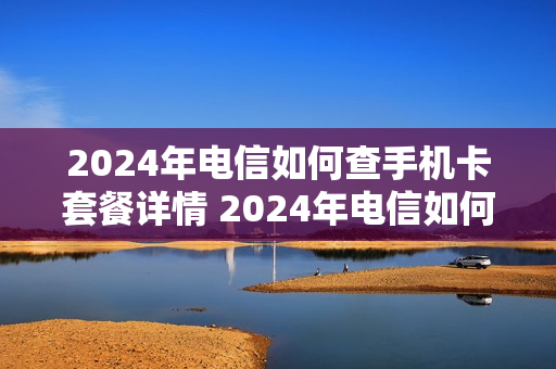 2024年电信如何查手机卡套餐详情 2024年电信如何查手机卡套餐详情呢