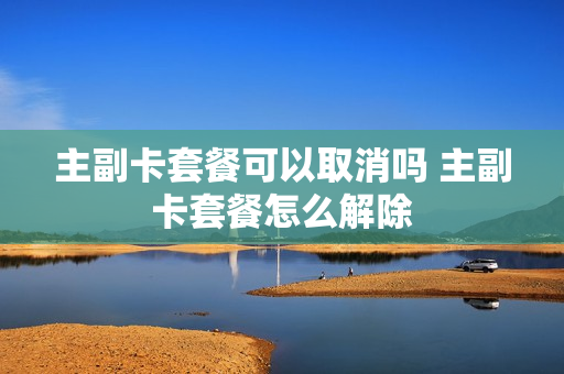 主副卡套餐可以取消吗 主副卡套餐怎么解除