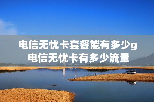 电信无忧卡套餐能有多少g 电信无忧卡有多少流量