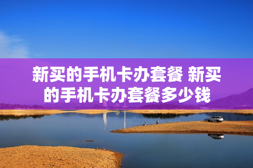 新买的手机卡办套餐 新买的手机卡办套餐多少钱