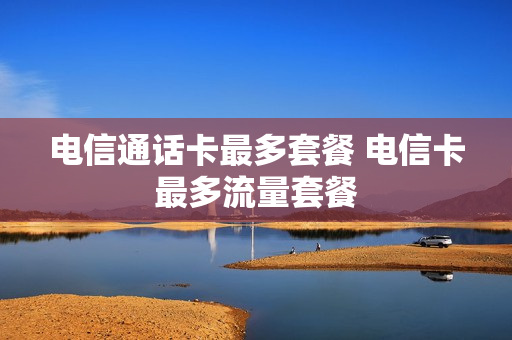 电信通话卡最多套餐 电信卡最多流量套餐