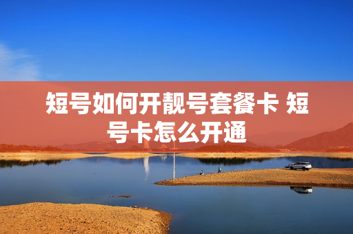 短号如何开靓号套餐卡 短号卡怎么开通
