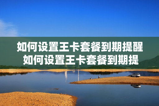 如何设置王卡套餐到期提醒 如何设置王卡套餐到期提醒功能