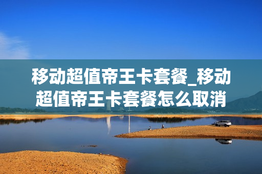 移动超值帝王卡套餐_移动超值帝王卡套餐怎么取消