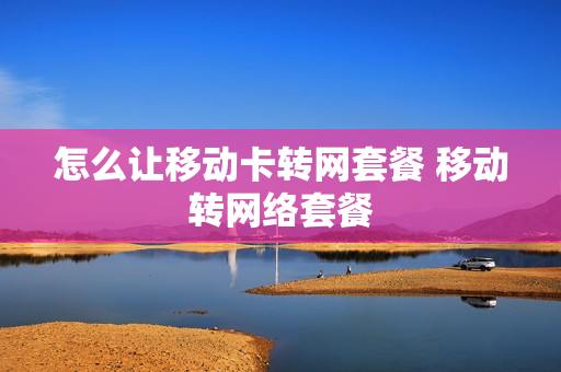 怎么让移动卡转网套餐 移动转网络套餐