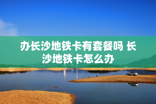 办长沙地铁卡有套餐吗 长沙地铁卡怎么办