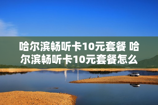 哈尔滨畅听卡10元套餐 哈尔滨畅听卡10元套餐怎么办理