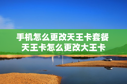 手机怎么更改天王卡套餐 天王卡怎么更改大王卡