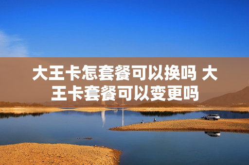 大王卡怎套餐可以换吗 大王卡套餐可以变更吗