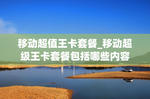 移动超值王卡套餐_移动超级王卡套餐包括哪些内容
