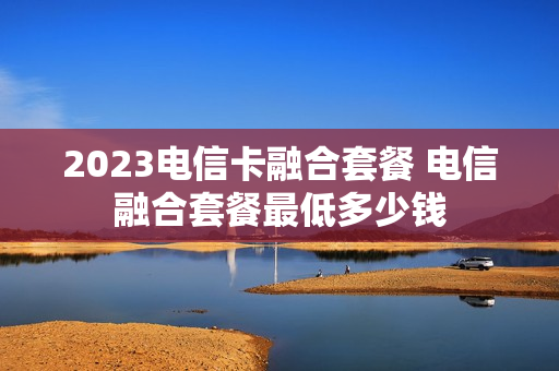 2023电信卡融合套餐 电信融合套餐最低多少钱