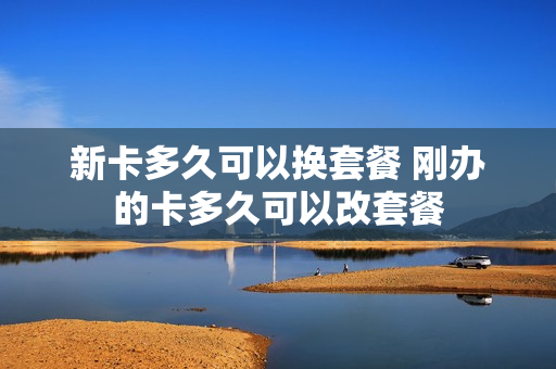 新卡多久可以换套餐 刚办的卡多久可以改套餐