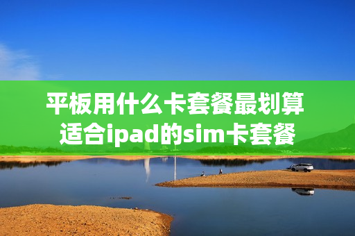 平板用什么卡套餐最划算 适合ipad的sim卡套餐