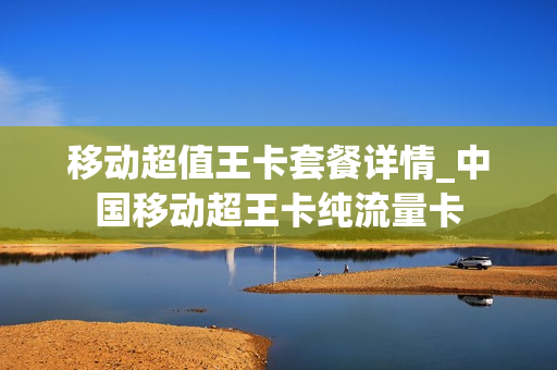 移动超值王卡套餐详情_中国移动超王卡纯流量卡