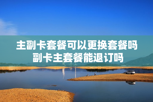 主副卡套餐可以更换套餐吗 副卡主套餐能退订吗