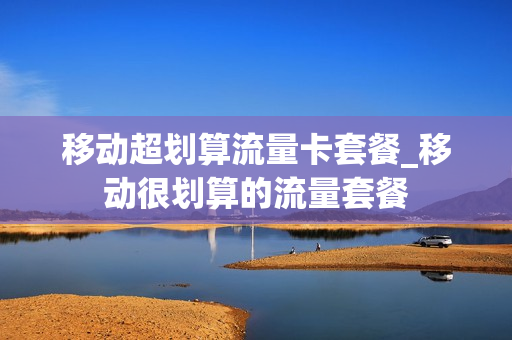 移动超划算流量卡套餐_移动很划算的流量套餐
