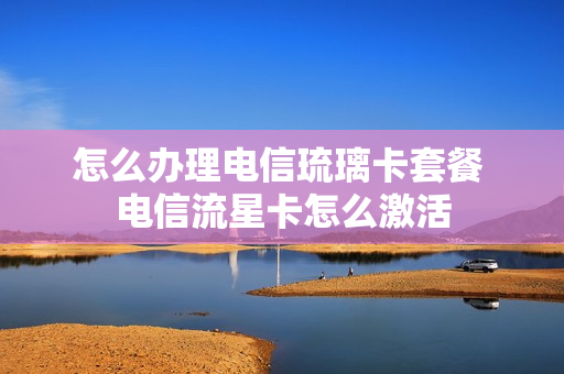 怎么办理电信琉璃卡套餐 电信流星卡怎么激活