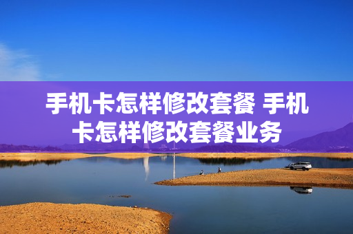 手机卡怎样修改套餐 手机卡怎样修改套餐业务