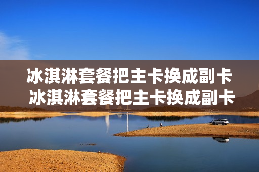 冰淇淋套餐把主卡换成副卡 冰淇淋套餐把主卡换成副卡怎么办
