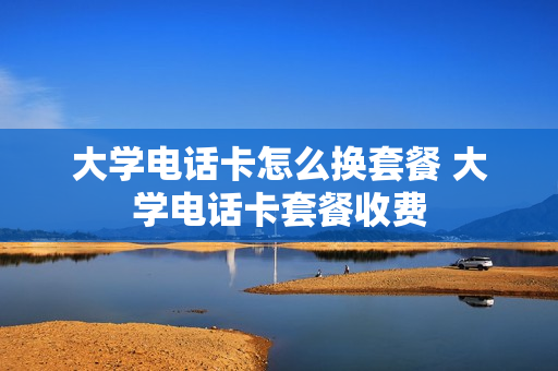 大学电话卡怎么换套餐 大学电话卡套餐收费
