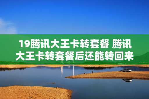 19腾讯大王卡转套餐 腾讯大王卡转套餐后还能转回来吗