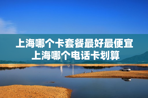 上海哪个卡套餐最好最便宜 上海哪个电话卡划算