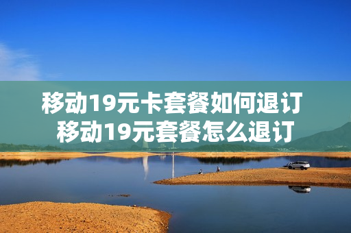 移动19元卡套餐如何退订 移动19元套餐怎么退订