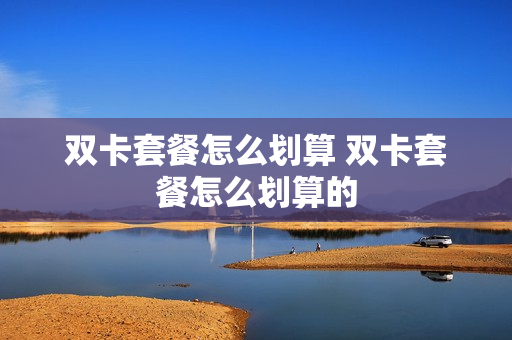 双卡套餐怎么划算 双卡套餐怎么划算的