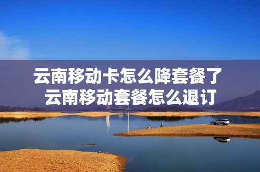 云南移动卡怎么降套餐了 云南移动套餐怎么退订