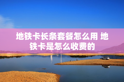 地铁卡长条套餐怎么用 地铁卡是怎么收费的