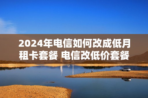2024年电信如何改成低月租卡套餐 电信改低价套餐