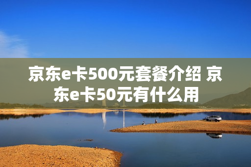 京东e卡500元套餐介绍 京东e卡50元有什么用