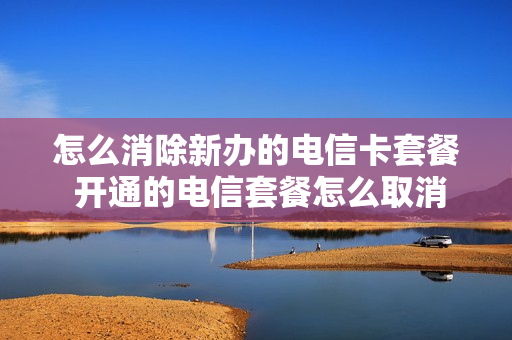 怎么消除新办的电信卡套餐 开通的电信套餐怎么取消