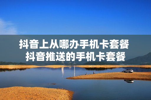 抖音上从哪办手机卡套餐 抖音推送的手机卡套餐