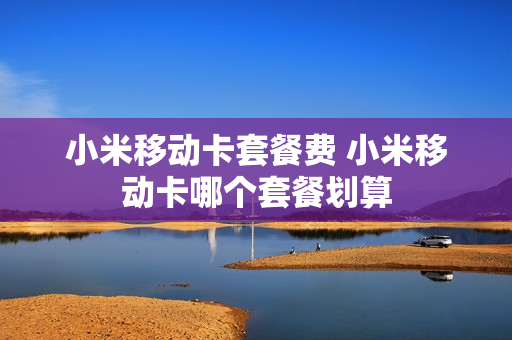 小米移动卡套餐费 小米移动卡哪个套餐划算