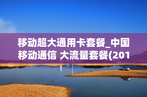移动超大通用卡套餐_中国移动通信 大流量套餐(2018版)