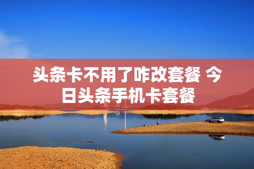 头条卡不用了咋改套餐 今日头条手机卡套餐