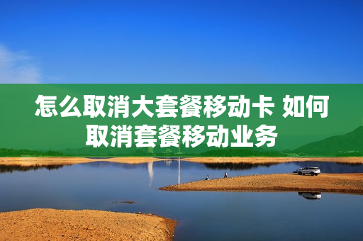 怎么取消大套餐移动卡 如何取消套餐移动业务