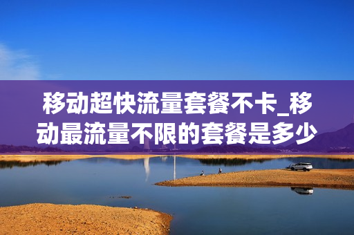 移动超快流量套餐不卡_移动最流量不限的套餐是多少钱