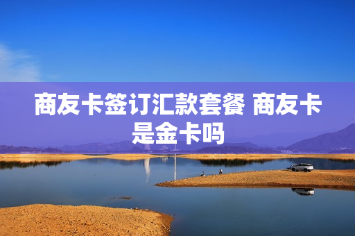 商友卡签订汇款套餐 商友卡是金卡吗
