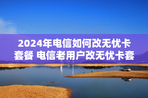 2024年电信如何改无忧卡套餐 电信老用户改无忧卡套餐