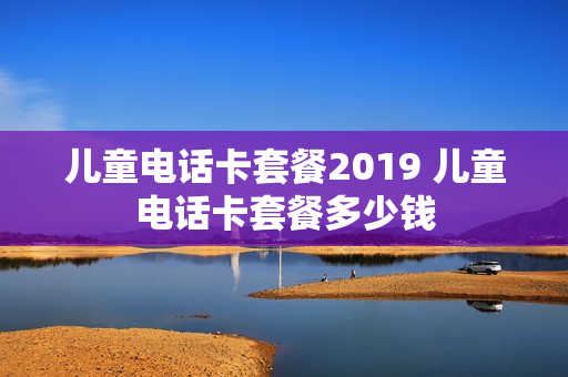 儿童电话卡套餐2019 儿童电话卡套餐多少钱