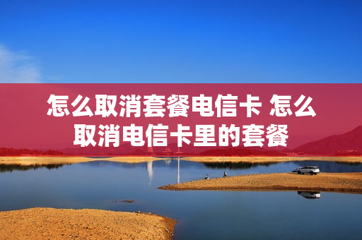 怎么取消套餐电信卡 怎么取消电信卡里的套餐