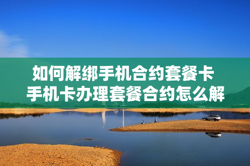 如何解绑手机合约套餐卡 手机卡办理套餐合约怎么解约
