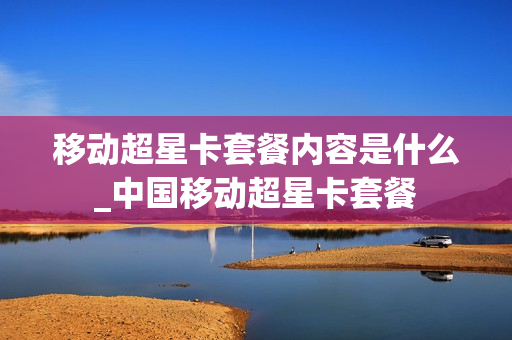 移动超星卡套餐内容是什么_中国移动超星卡套餐